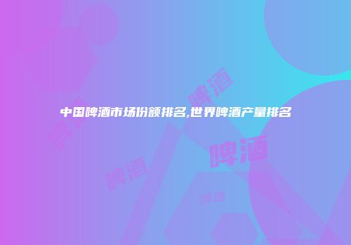 中国啤酒市场份额排名,世界啤酒产量排名