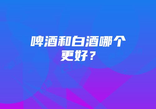 啤酒和白酒哪个更好？