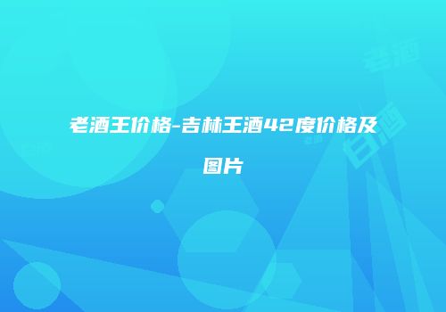 老酒王价格-吉林王酒42度价格及图片