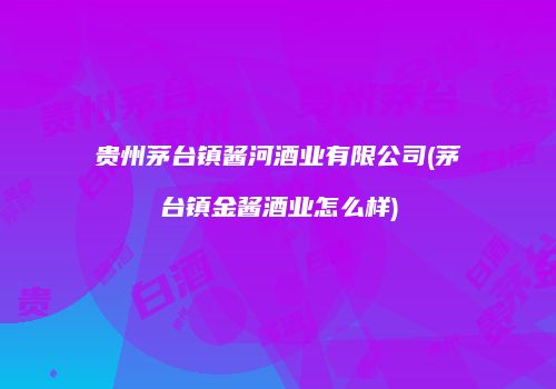 贵州茅台镇酱河酒业有限公司(茅台镇金酱酒业怎么样)