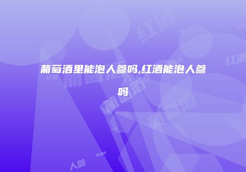 葡萄酒里能泡人参吗,红酒能泡人参吗
