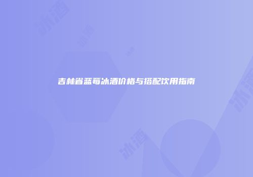 吉林省蓝莓冰酒价格与搭配饮用指南