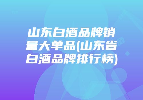 山东白酒品牌销量大单品(山东省白酒品牌排行榜)