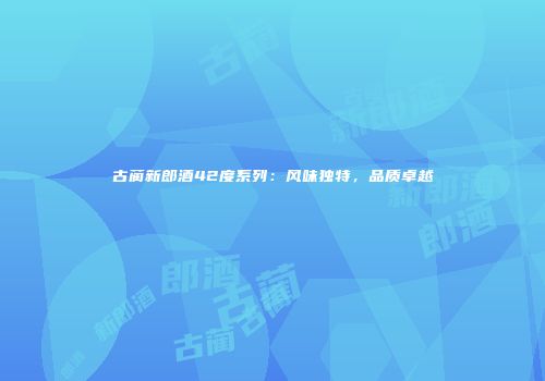 古蔺新郎酒42度系列：风味独特，品质卓越