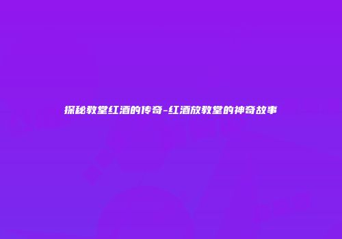 探秘教堂红酒的传奇-红酒放教堂的神奇故事