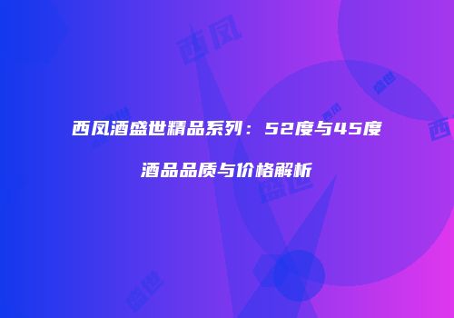 西凤酒盛世精品系列：52度与45度酒品品质与价格解析