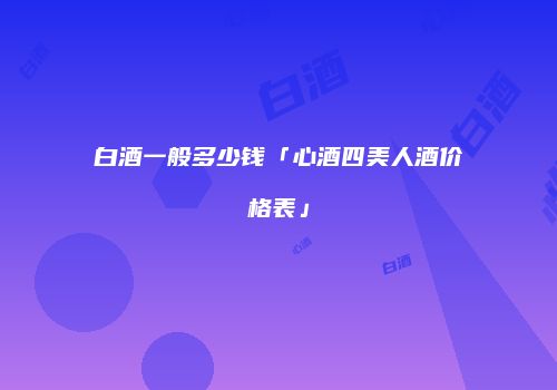白酒一般多少钱「心酒四美人酒价格表」