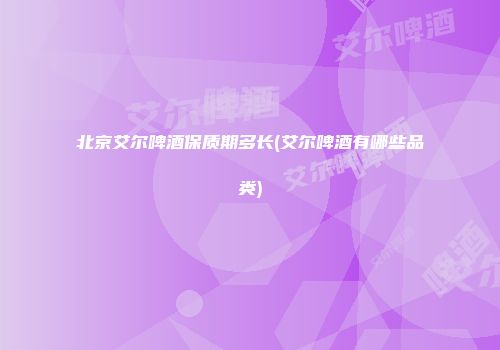 北京艾尔啤酒保质期多长(艾尔啤酒有哪些品类)
