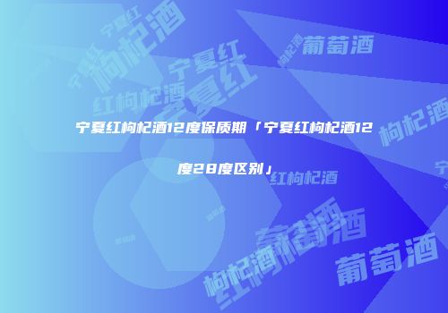 宁夏红枸杞酒12度保质期「宁夏红枸杞酒12度28度区别」