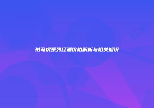 斑马虎系列红酒价格解析与相关知识