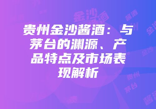 贵州金沙酱酒：与茅台的渊源、产品特点及市场表现解析