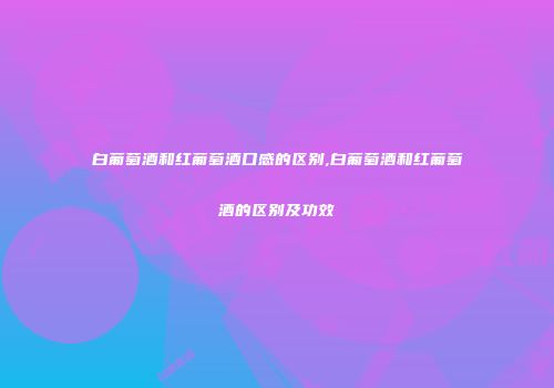 白葡萄酒和红葡萄酒口感的区别,白葡萄酒和红葡萄酒的区别及功效