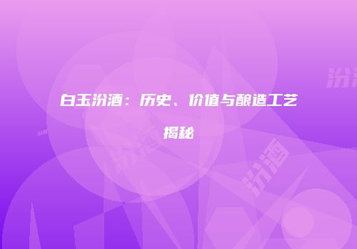 白玉汾酒：历史、价值与酿造工艺揭秘