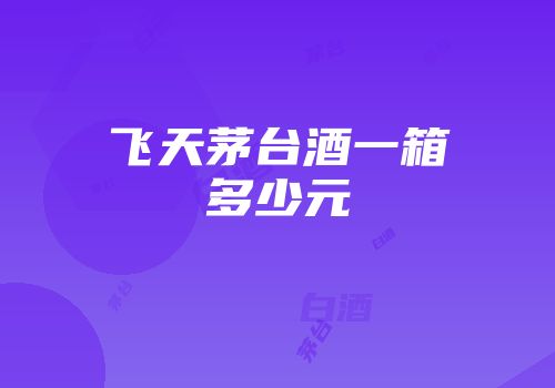 飞天茅台酒一箱多少元