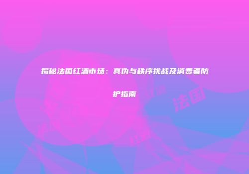 揭秘法国红酒市场：真伪与秩序挑战及消费者防护指南