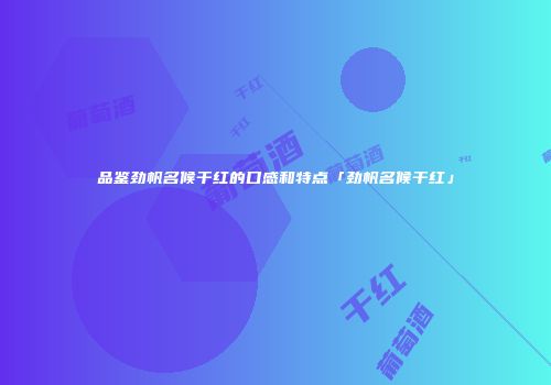 品鉴劲帆名候干红的口感和特点「劲帆名候干红」