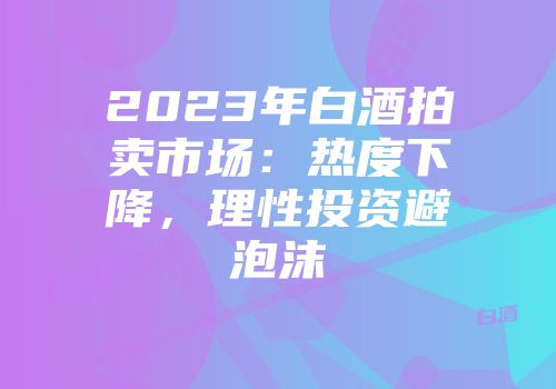 2023年白酒拍卖市场：热度下降，理性投资避泡沫