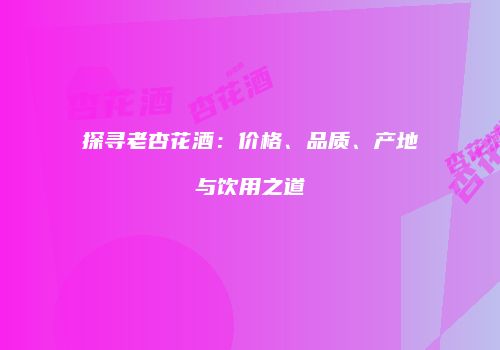 探寻老杏花酒：价格、品质、产地与饮用之道