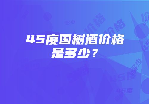 45度国树酒价格是多少？