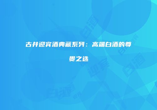 古井迎宾酒典藏系列：高端白酒的尊贵之选