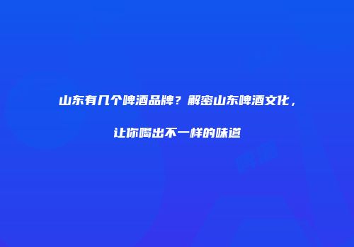 山东有几个啤酒品牌？解密山东啤酒文化，让你喝出不一样的味道