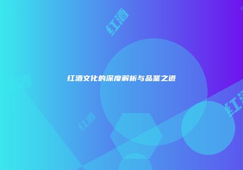 红酒文化的深度解析与品鉴之道