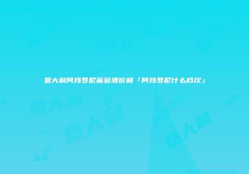 意大利阿玛罗尼葡萄酒价格「阿玛罗尼什么档次」