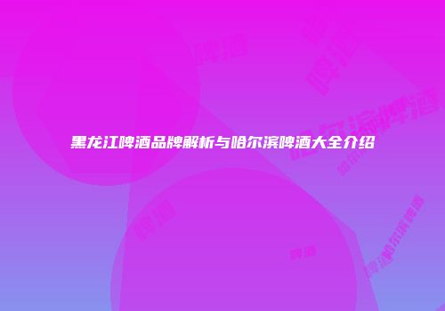 黑龙江啤酒品牌解析与哈尔滨啤酒大全介绍