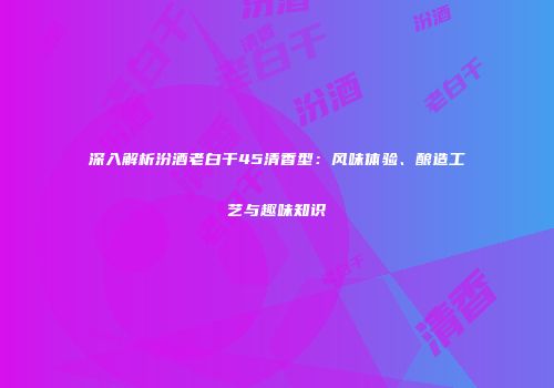 深入解析汾酒老白干45清香型：风味体验、酿造工艺与趣味知识