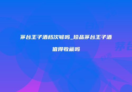茅台王子酒档次够吗_珍品茅台王子酒值得收藏吗