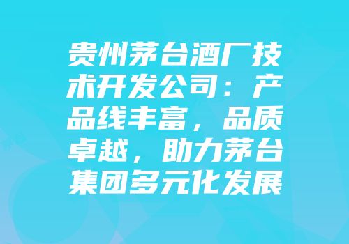 贵州茅台酒厂技术开发公司：产品线丰富，品质卓越，助力茅台集团多元化发展