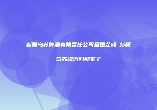 新疆乌苏啤酒有限责任公司是国企吗-新疆乌苏啤酒归那家了
