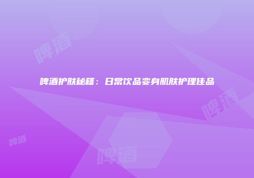 啤酒护肤秘籍：日常饮品变身肌肤护理佳品