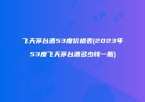 飞天茅台酒53度价格表(2023年53度飞天茅台酒多少钱一瓶)