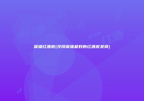 深圳红酒批(寻找深圳最好的红酒批发商)