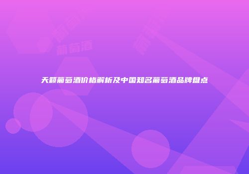 天籁葡萄酒价格解析及中国知名葡萄酒品牌盘点