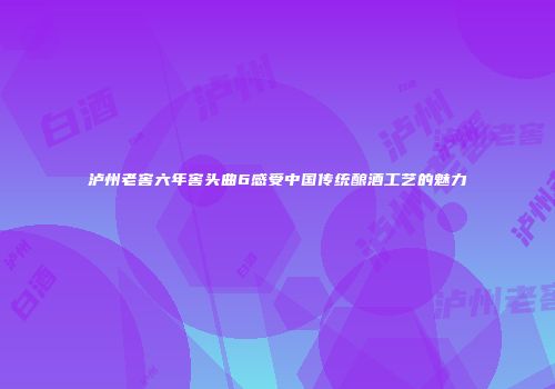 泸州老窖六年窖头曲6感受中国传统酿酒工艺的魅力