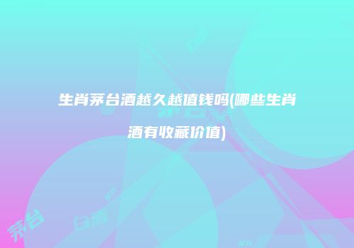 生肖茅台酒越久越值钱吗(哪些生肖酒有收藏价值)