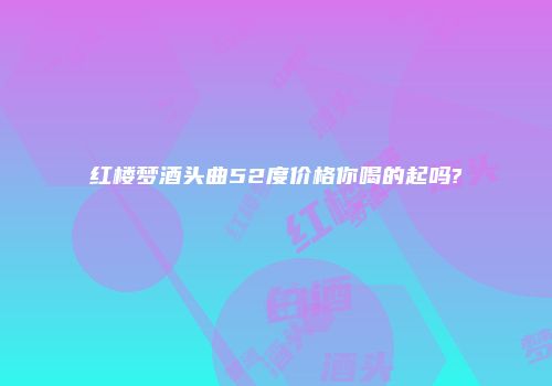 红楼梦酒头曲52度价格你喝的起吗?