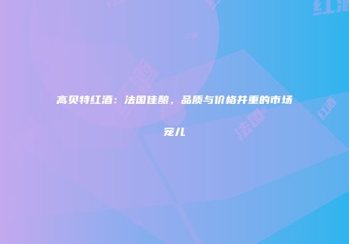 高贝特红酒：法国佳酿，品质与价格并重的市场宠儿