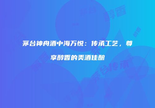 茅台神舟酒中海万悦：传承工艺，尊享醇香的美酒佳酿