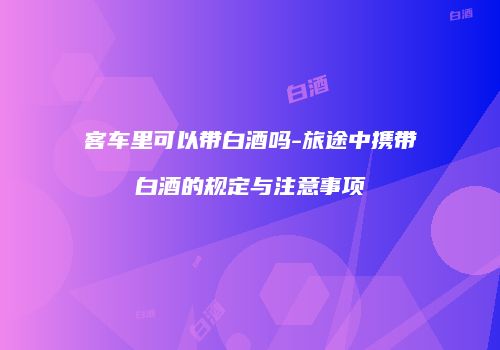 客车里可以带白酒吗-旅途中携带白酒的规定与注意事项