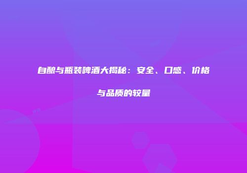 自酿与瓶装啤酒大揭秘：安全、口感、价格与品质的较量