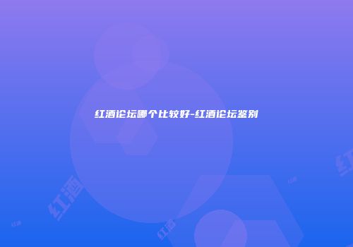 红酒论坛哪个比较好-红酒论坛鉴别