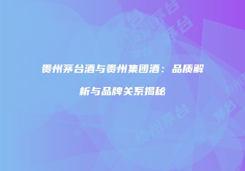 贵州茅台酒与贵州集团酒：品质解析与品牌关系揭秘