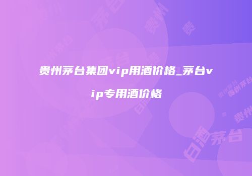 贵州茅台集团vip用酒价格_茅台vip专用酒价格