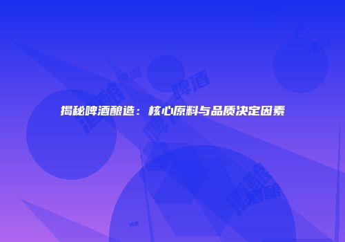 揭秘啤酒酿造：核心原料与品质决定因素