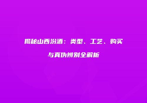 揭秘山西汾酒：类型、工艺、购买与真伪辨别全解析