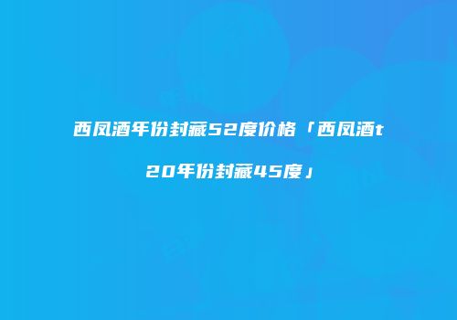 西凤酒年份封藏52度价格「西凤酒t20年份封藏45度」