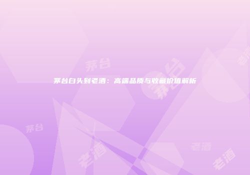 茅台白头到老酒：高端品质与收藏价值解析